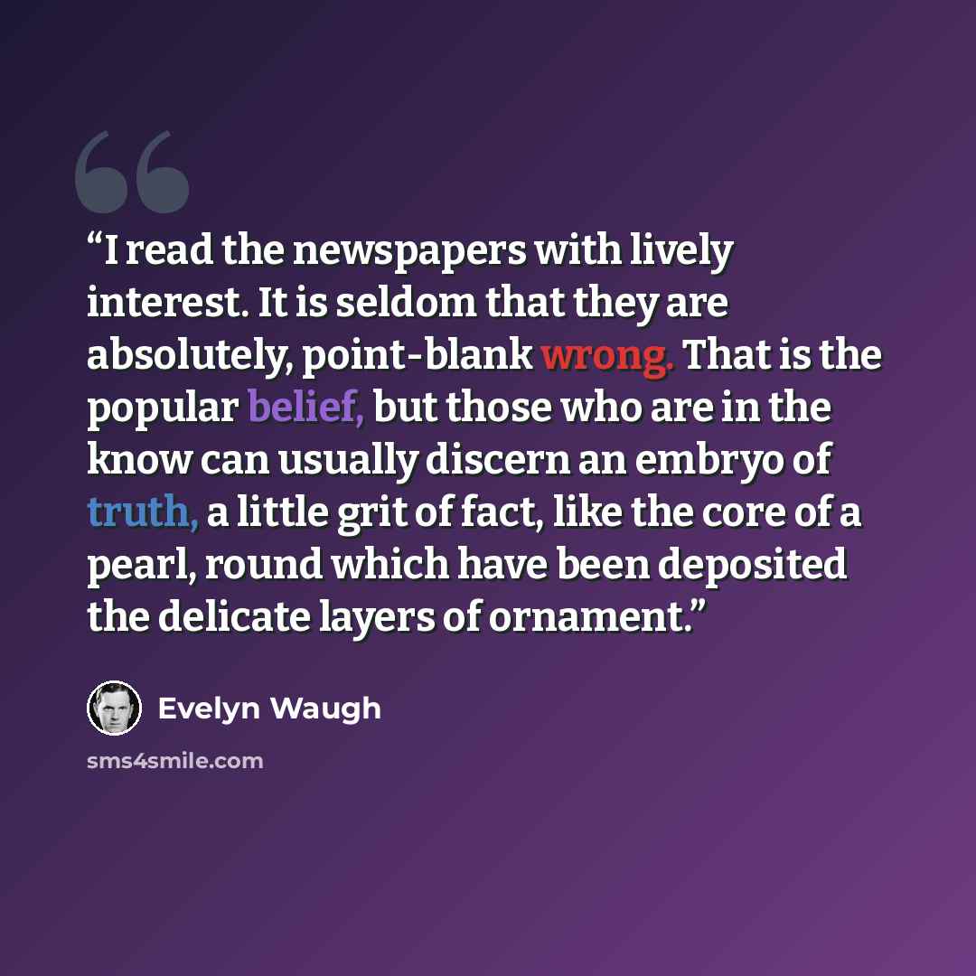 “I read the newspapers with lively interest. It is seldom that they are absolutely, point-blank wrong. That is the popular belief, but those who are in the know can usually discern an embryo of truth, a little grit of fact, like the core of a pearl, round which have been deposited the delicate…” quote by Evelyn Waugh