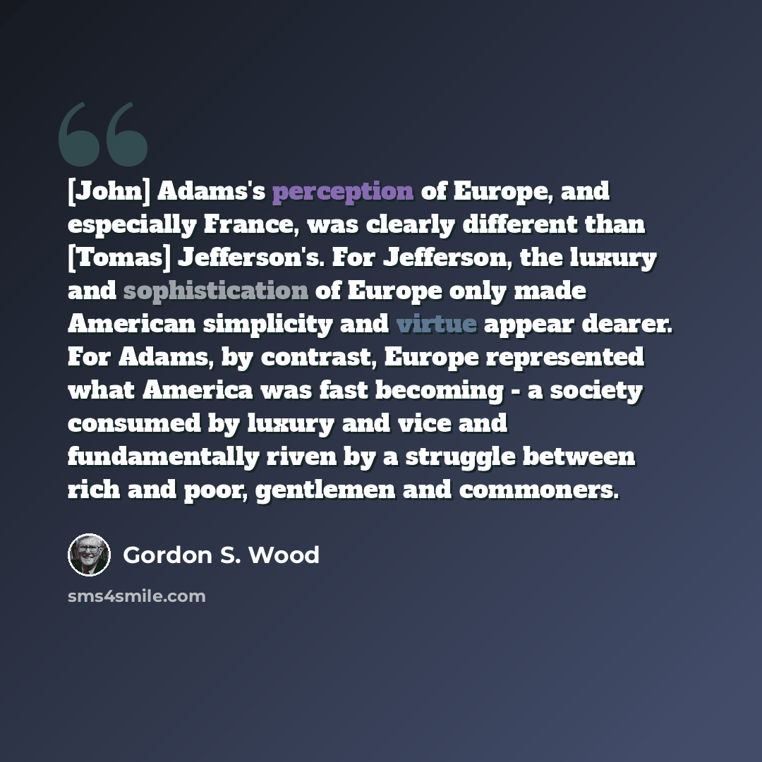 “[John] Adams's perception of Europe, and especially France, was clearly different than [Tomas] Jefferson's. For Jefferson, the luxury and sophistication of Europe only made American simplicity and virtue appear dearer. For Adams, by contrast, Europe represented what America was fast becoming - a…” quote by Gordon S. Wood