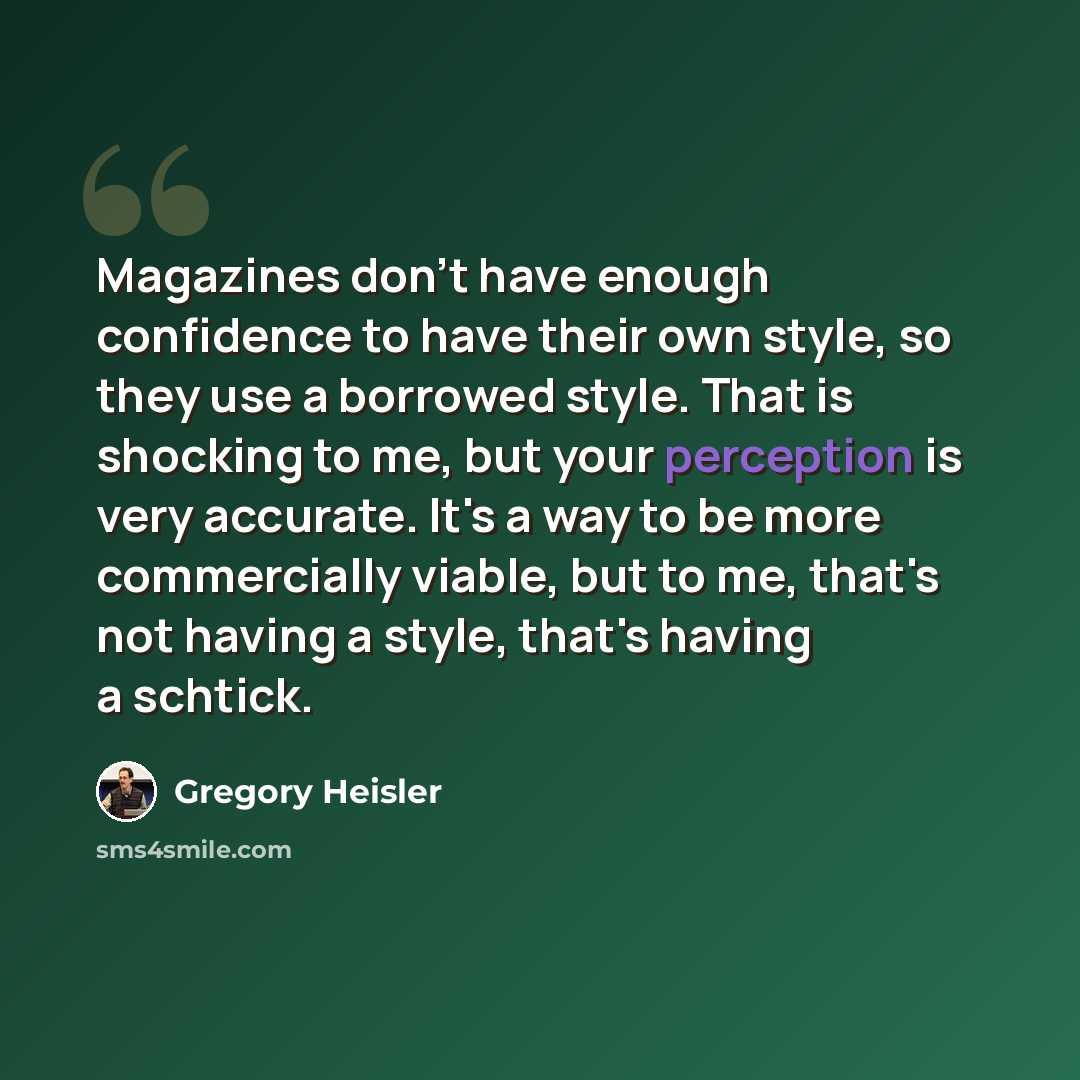 “Magazines don't have enough confidence to have their own style, so they use a borrowed style. That is shocking to me, but your perception is very accurate. It's a way to be more commercially viable, but to me, that's not having a style, that's having a schtick.” quote by Gregory Heisler