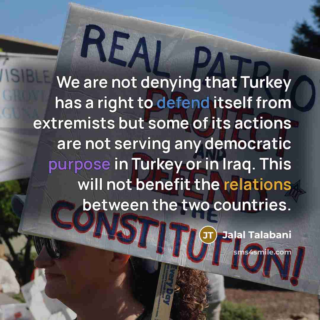 “We are not denying that Turkey has a right to defend itself from extremists but some of its actions are not serving any democratic purpose in Turkey or in Iraq. This will not benefit the relations between the two countries.” quote by Jalal Talabani