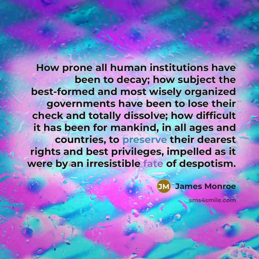 “How prone all human institutions have been to decay; how subject the best-formed and most wisely organized governments have been to lose their check and totally dissolve; how difficult it has been for mankind, in all ages and countries, to preserve their dearest rights and best privileges…” quote by James Monroe