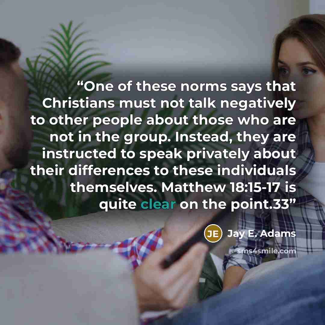 “One of these norms says that Christians must not talk negatively to other people about those who are not in the group. Instead, they are instructed to speak privately about their differences to these individuals themselves. Matthew 18:15-17 is quite clear on the point.33” quote by Jay E. Adams