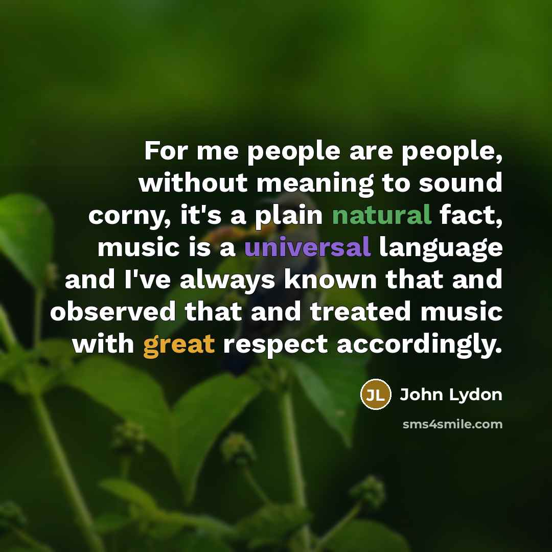 “For me people are people, without meaning to sound corny, it's a plain natural fact, music is a universal language and I've always known that and observed that and treated music with great respect accordingly.” quote by John Lydon