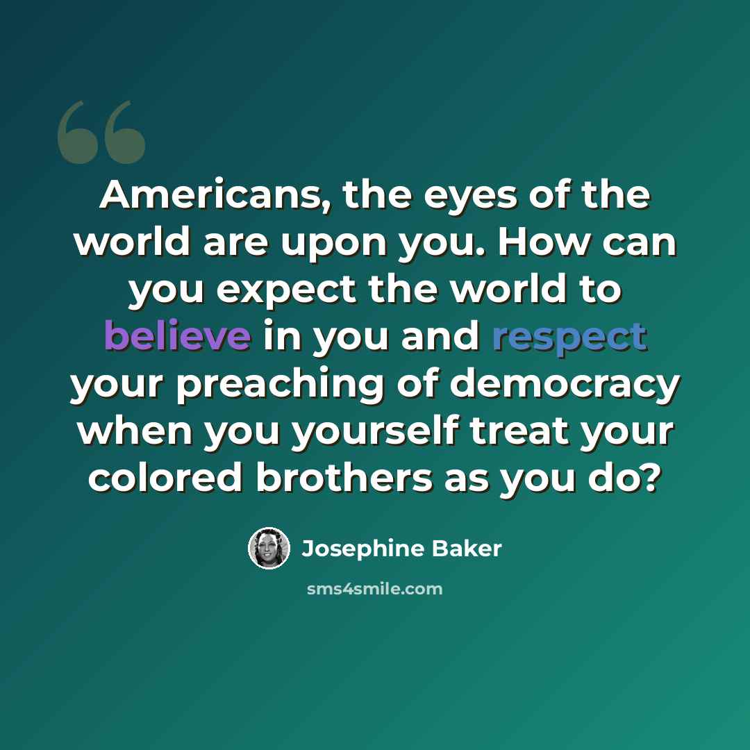 “Americans, the eyes of the world are upon you. How can you expect the world to believe in you and respect your preaching of democracy when you yourself treat your colored brothers as you do?” quote by Josephine Baker