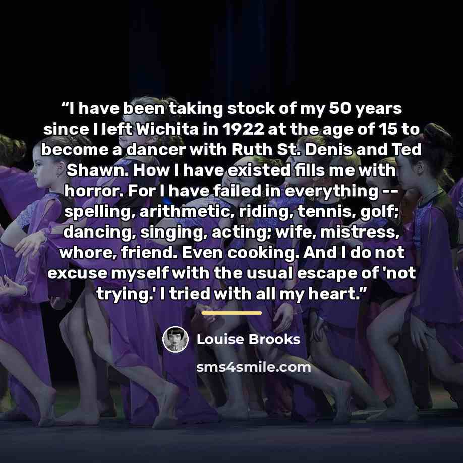 “I have been taking stock of my 50 years since I left Wichita in 1922 at the age of 15 to become a dancer with Ruth St. Denis and Ted Shawn. How I have existed fills me with horror. For I have failed in everything -- spelling, arithmetic, riding, tennis, golf; dancing, singing, acting; wife…” quote by Louise Brooks
