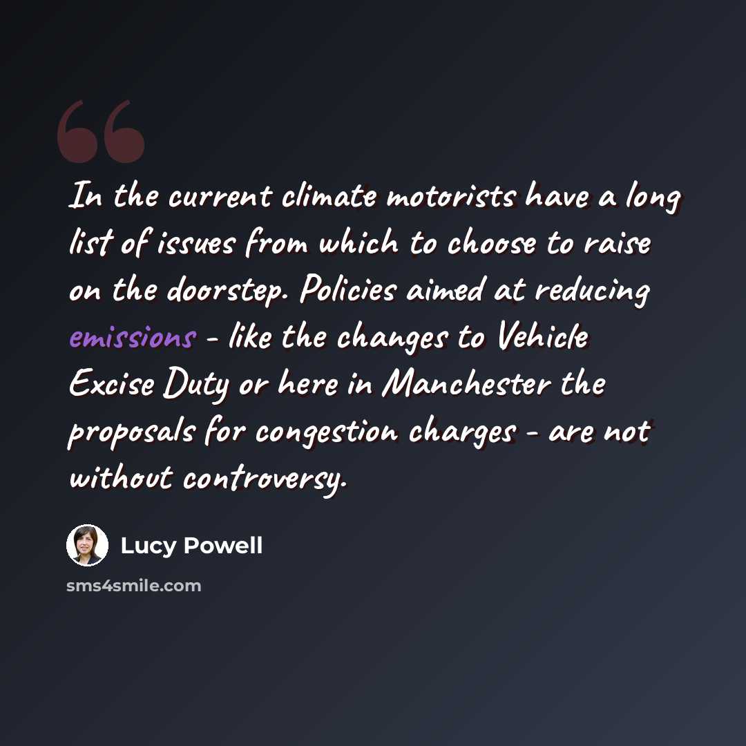 “In the current climate motorists have a long list of issues from which to choose to raise on the doorstep. Policies aimed at reducing emissions - like the changes to Vehicle Excise Duty or here in Manchester the proposals for congestion charges - are not without controversy.” quote by Lucy Powell