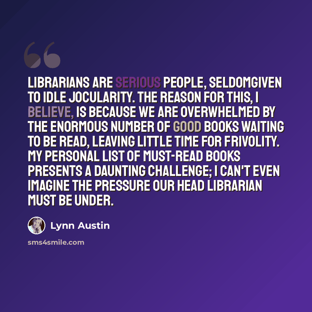 “Librarians are serious people, seldomgiven to idle jocularity. The reason for this, I believe, is because we are overwhelmed by the enormous number of good books waiting to be read, leaving little time for frivolity. My personal list of must-read books presents a daunting challenge; I can't even…” quote by Lynn Austin