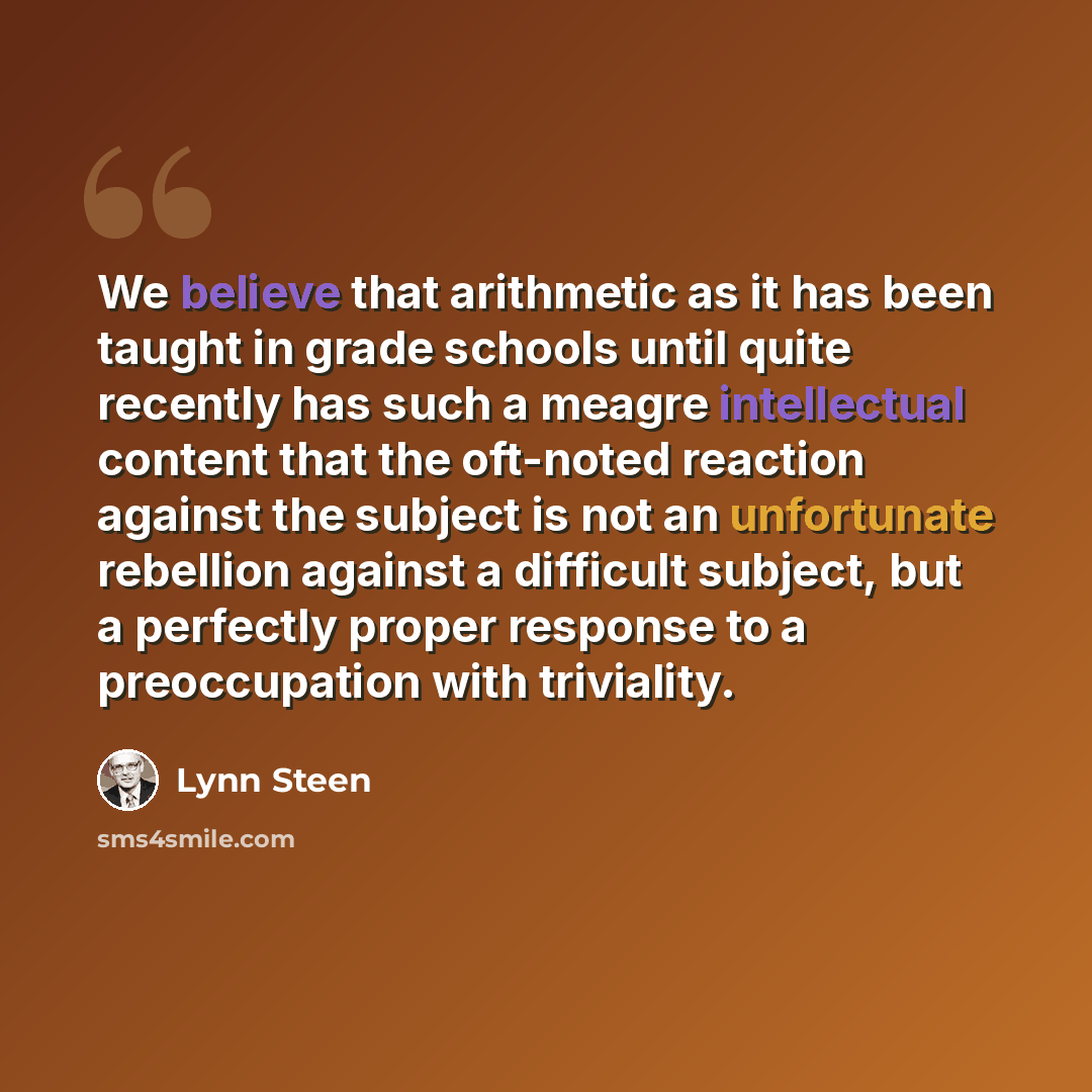 “We believe that arithmetic as it has been taught in grade schools until quite recently has such a meagre intellectual content that the oft-noted reaction against the subject is not an unfortunate rebellion against a difficult subject, but a perfectly proper response to a preoccupation with…” quote by Lynn Steen