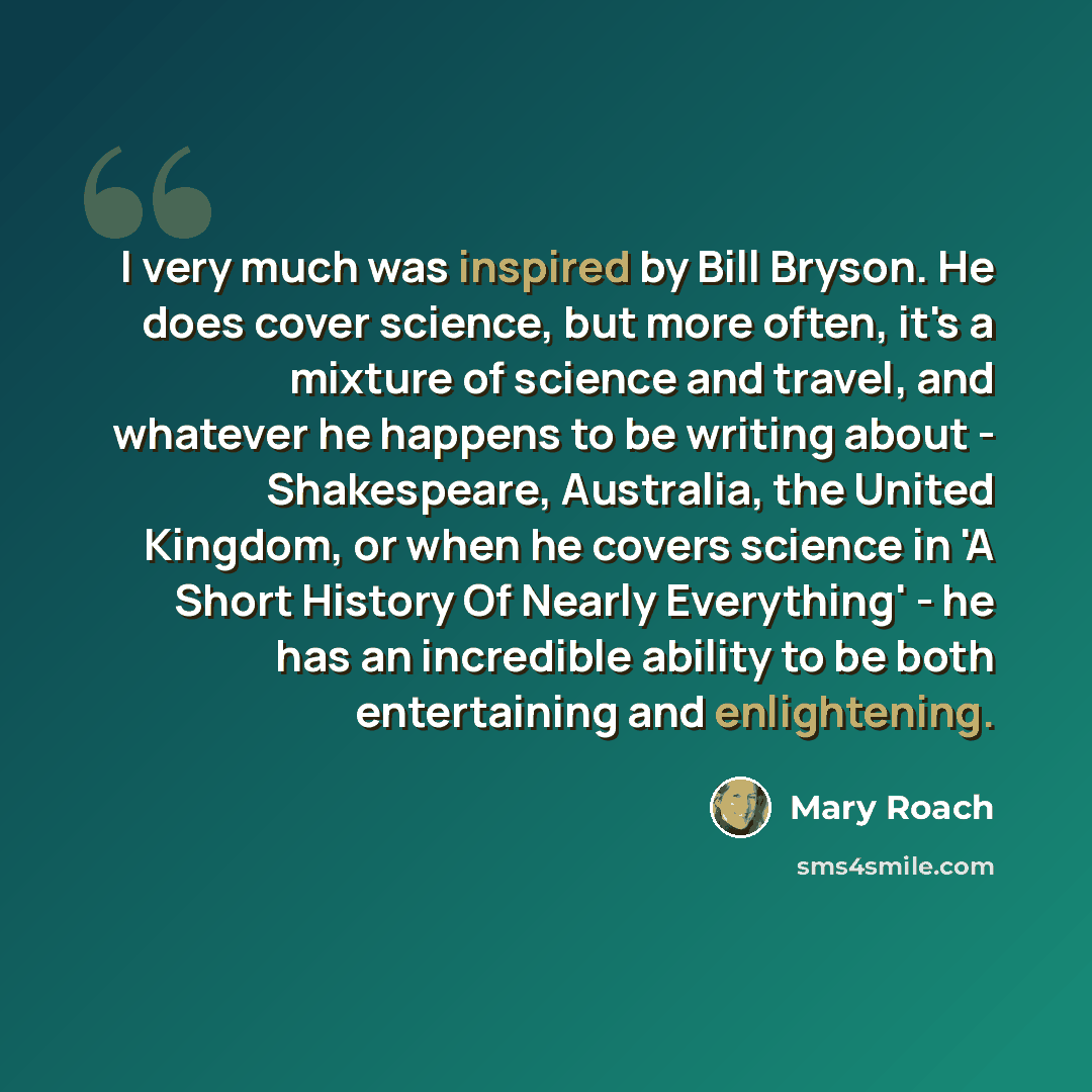 “I very much was inspired by Bill Bryson. He does cover science, but more often, it's a mixture of science and travel, and whatever he happens to be writing about - Shakespeare, Australia, the United Kingdom, or when he covers science in 'A Short History Of Nearly Everything' - he has an incredible…” quote by Mary Roach