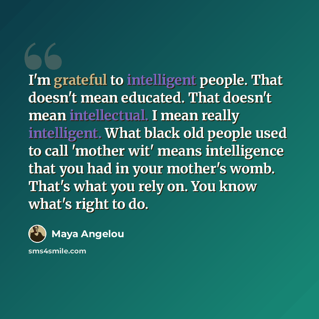 “I'm grateful to intelligent people. That doesn't mean educated. That doesn't mean intellectual. I mean really intelligent. What black old people used to call 'mother wit' means intelligence that you had in your mother's womb. That's what you rely on. You know what's right to do.” quote by Maya Angelou