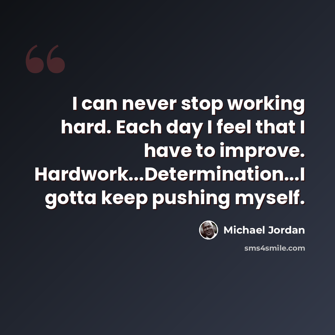 “I can never stop working hard. Each day I feel that I have to improve. Hardwork...Determination...I gotta keep pushing myself.” quote by Michael Jordan