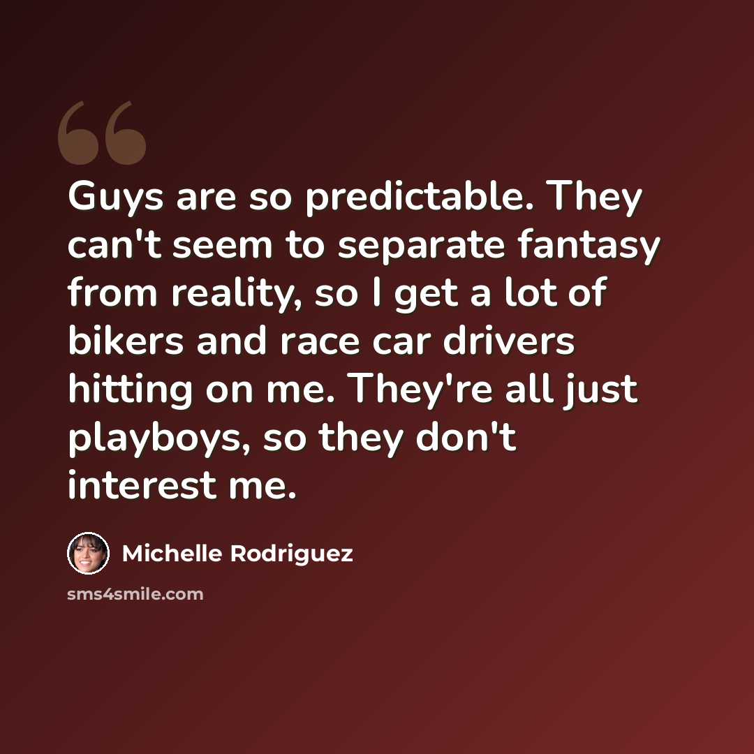 “Guys are so predictable. They can't seem to separate fantasy from reality, so I get a lot of bikers and race car drivers hitting on me. They're all just playboys, so they don't interest me.” quote by Michelle Rodriguez