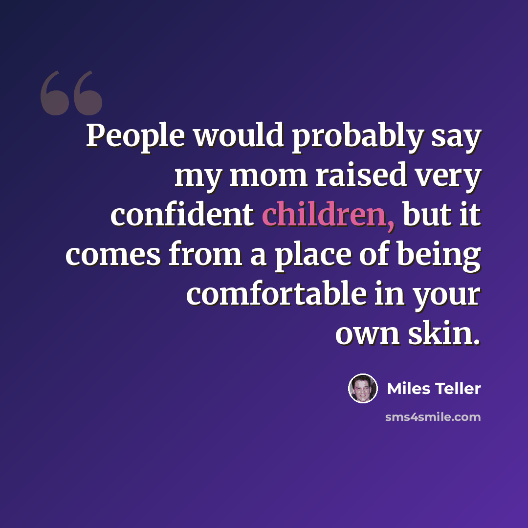 “People would probably say my mom raised very confident children, but it comes from a place of being comfortable in your own skin.” quote by Miles Teller