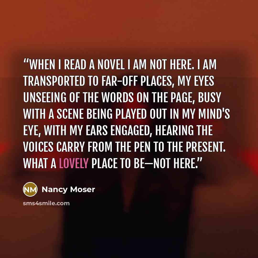 “When I read a novel I am not here. I am transported to far-off places, my eyes unseeing of the words on the page, busy with a scene being played out in my mind's eye, with my ears engaged, hearing the voices carry from the pen to the present. What a lovely place to be—not here.” quote by Nancy Moser