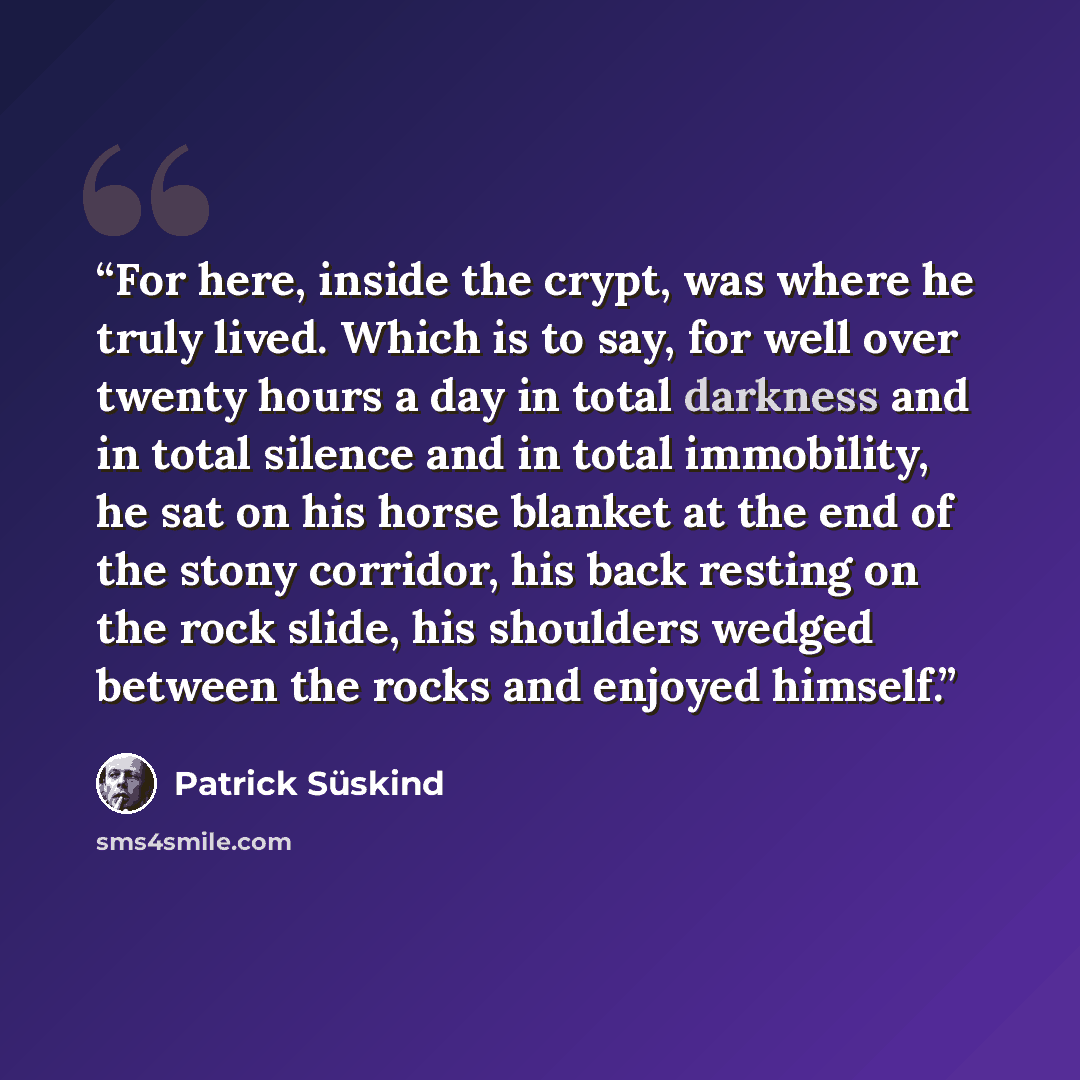 “For here, inside the crypt, was where he truly lived. Which is to say, for well over twenty hours a day in total darkness and in total silence and in total immobility, he sat on his horse blanket at the end of the stony corridor, his back resting on the rock slide, his shoulders wedged between the…” quote by Patrick Süskind