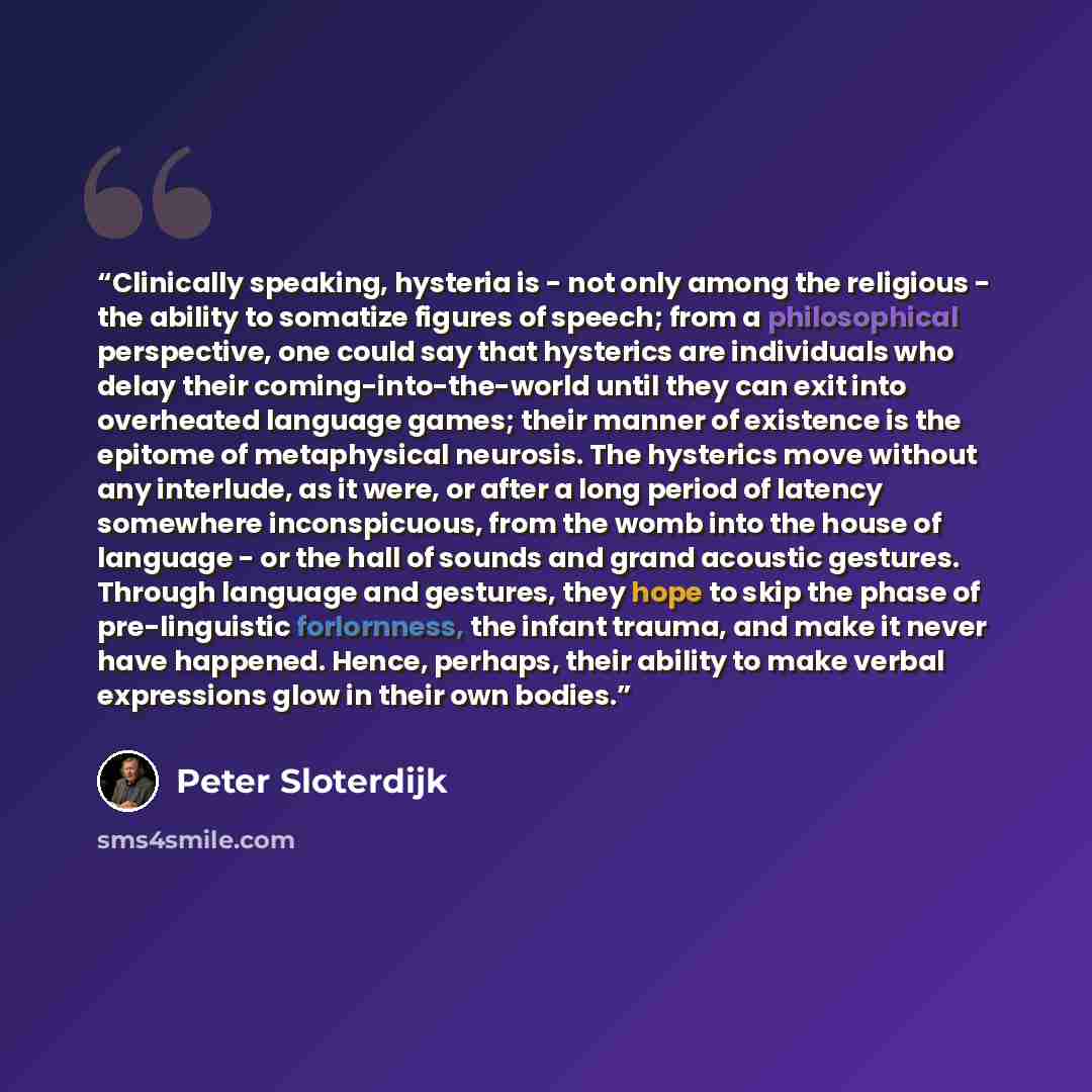 “Clinically speaking, hysteria is - not only among the religious - the ability to somatize figures of speech; from a philosophical perspective, one could say that hysterics are individuals who delay their coming-into-the-world until they can exit into overheated language games; their manner of…” quote by Peter Sloterdijk