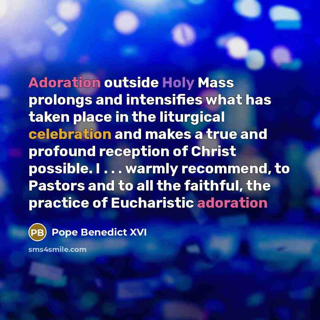 “Adoration outside Holy Mass prolongs and intensifies what has taken place in the liturgical celebration and makes a true and profound reception of Christ possible. I . . . warmly recommend, to Pastors and to all the faithful, the practice of Eucharistic adoration” quote by Pope Benedict XVI
