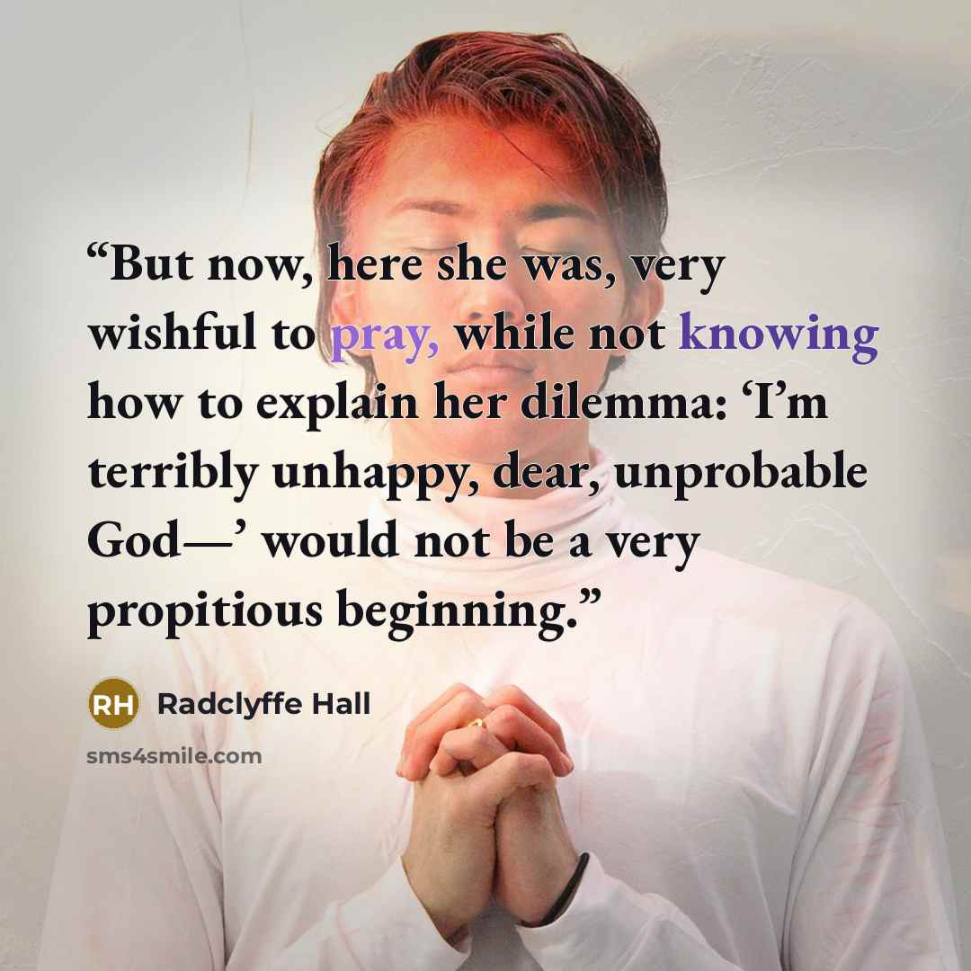 “But now, here she was, very wishful to pray, while not knowing how to explain her dilemma: ‘I’m terribly unhappy, dear, unprobable God—’ would not be a very propitious beginning.” quote by Radclyffe Hall