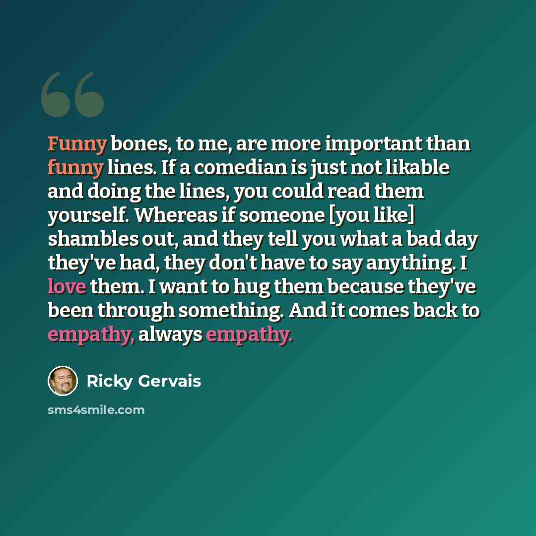 “Funny bones, to me, are more important than funny lines. If a comedian is just not likable and doing the lines, you could read them yourself. Whereas if someone [you like] shambles out, and they tell you what a bad day they've had, they don't have to say anything. I love them. I want to hug them…” quote by Ricky Gervais