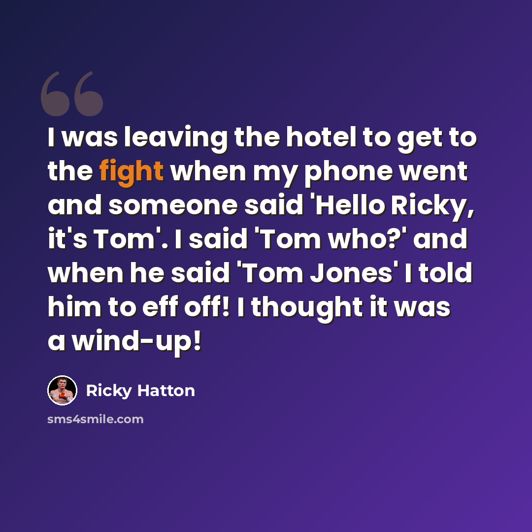 “I was leaving the hotel to get to the fight when my phone went and someone said 'Hello Ricky, it's Tom'. I said 'Tom who?' and when he said 'Tom Jones' I told him to eff off! I thought it was a wind-up!” quote by Ricky Hatton
