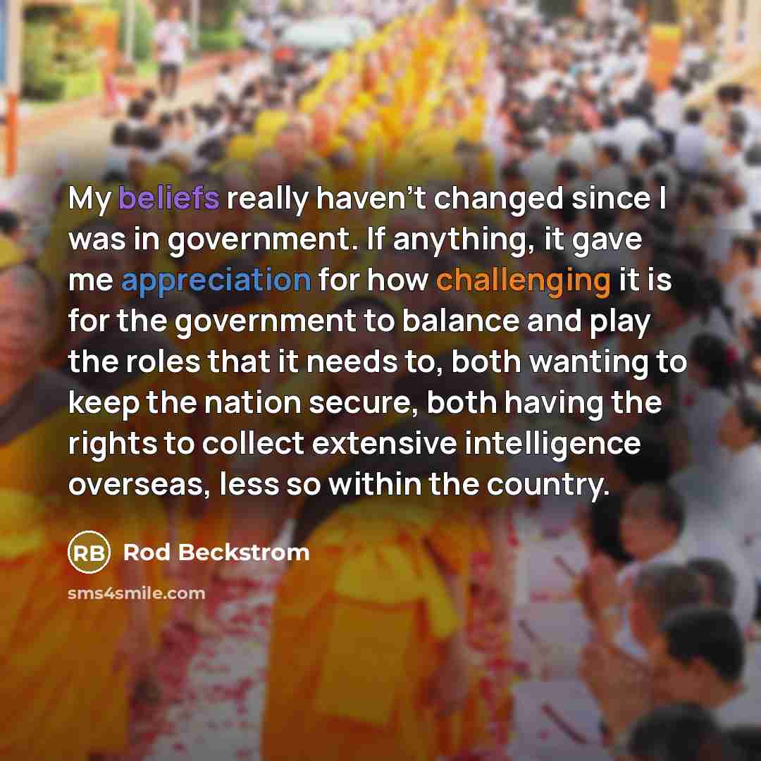 “My beliefs really haven't changed since I was in government. If anything, it gave me appreciation for how challenging it is for the government to balance and play the roles that it needs to, both wanting to keep the nation secure, both having the rights to collect extensive intelligence overseas…” quote by Rod Beckstrom