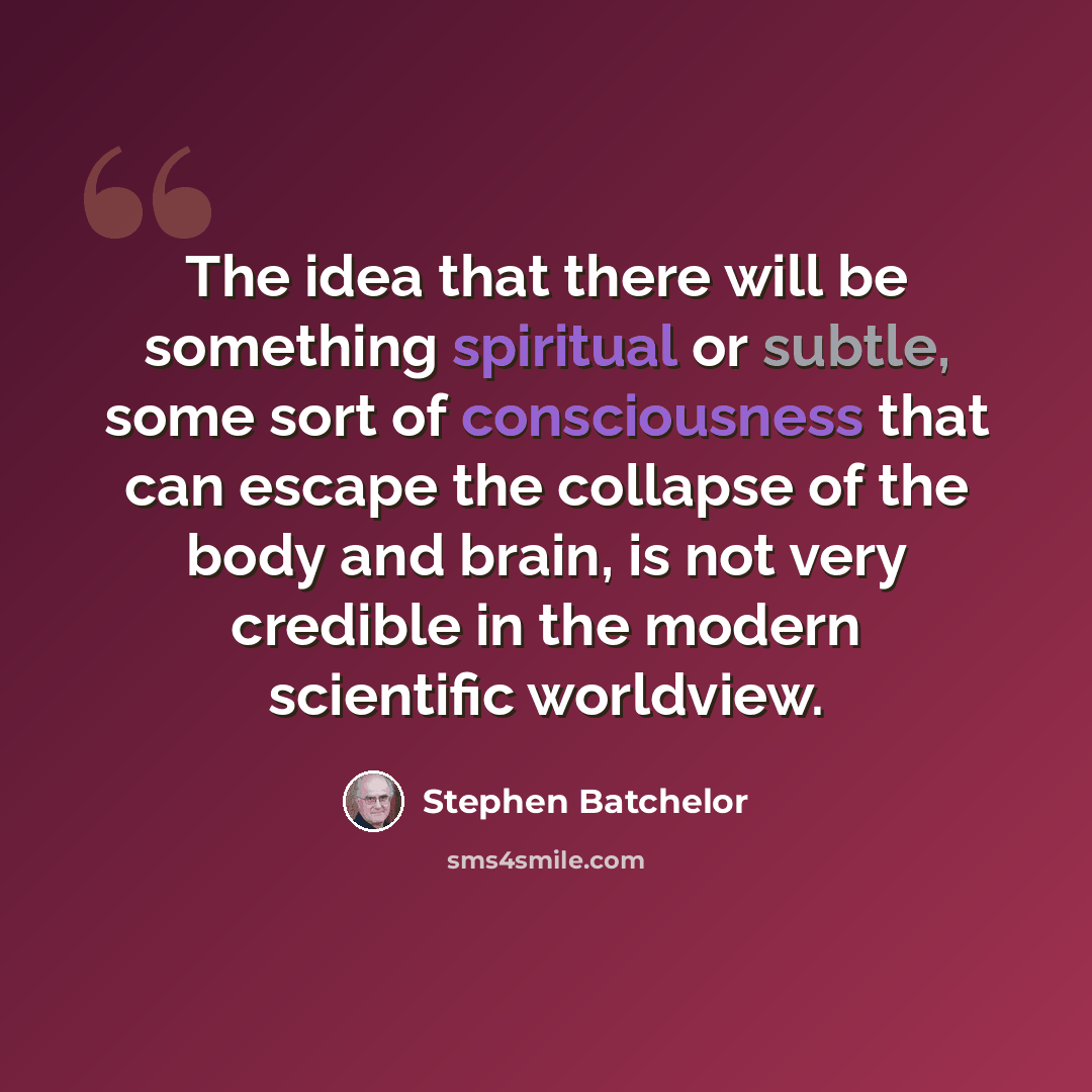 “The idea that there will be something spiritual or subtle, some sort of consciousness that can escape the collapse of the body and brain, is not very credible in the modern scientific worldview.” quote by Stephen Batchelor