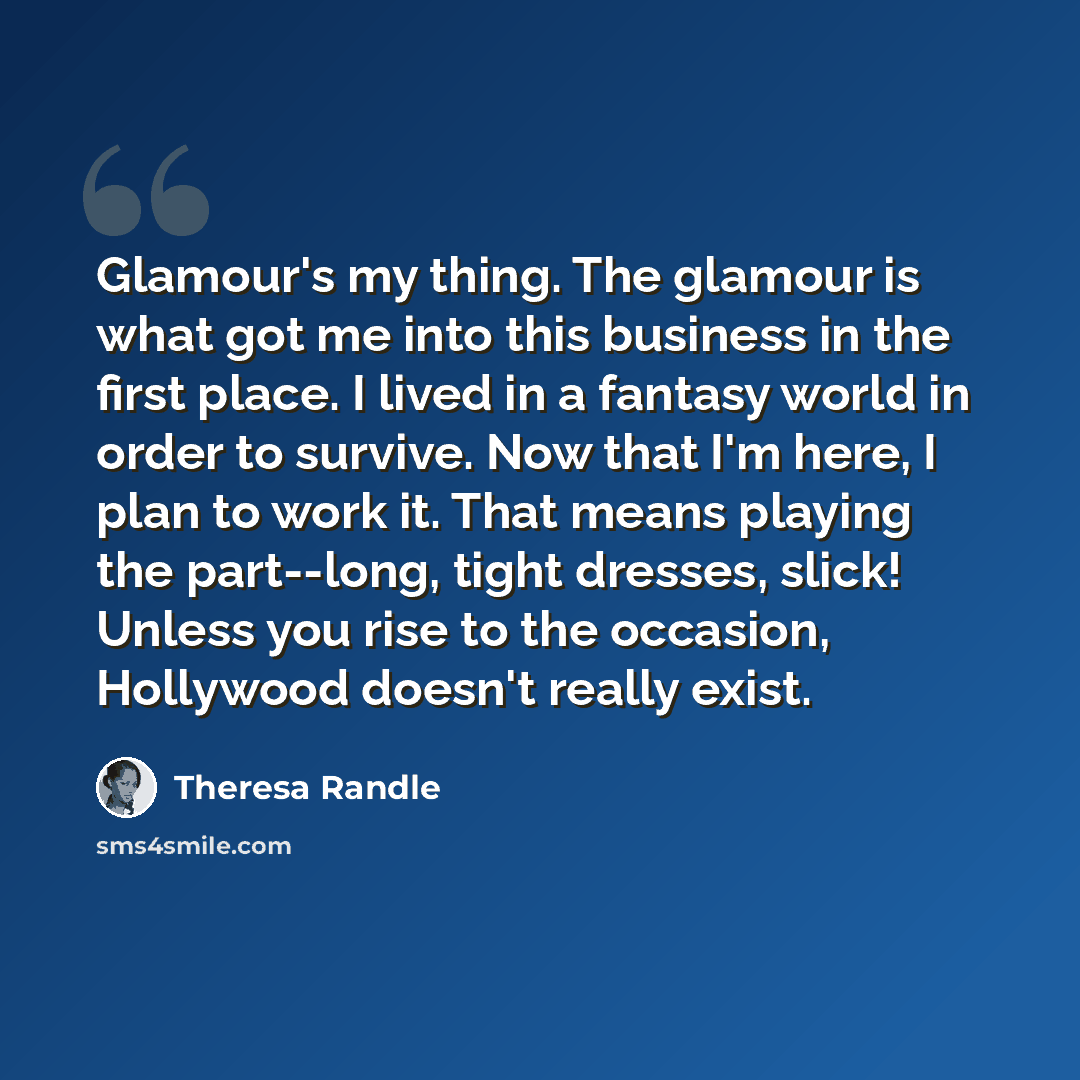 “Glamour's my thing. The glamour is what got me into this business in the first place. I lived in a fantasy world in order to survive. Now that I'm here, I plan to work it. That means playing the part--long, tight dresses, slick! Unless you rise to the occasion, Hollywood doesn't really exist.” quote by Theresa Randle