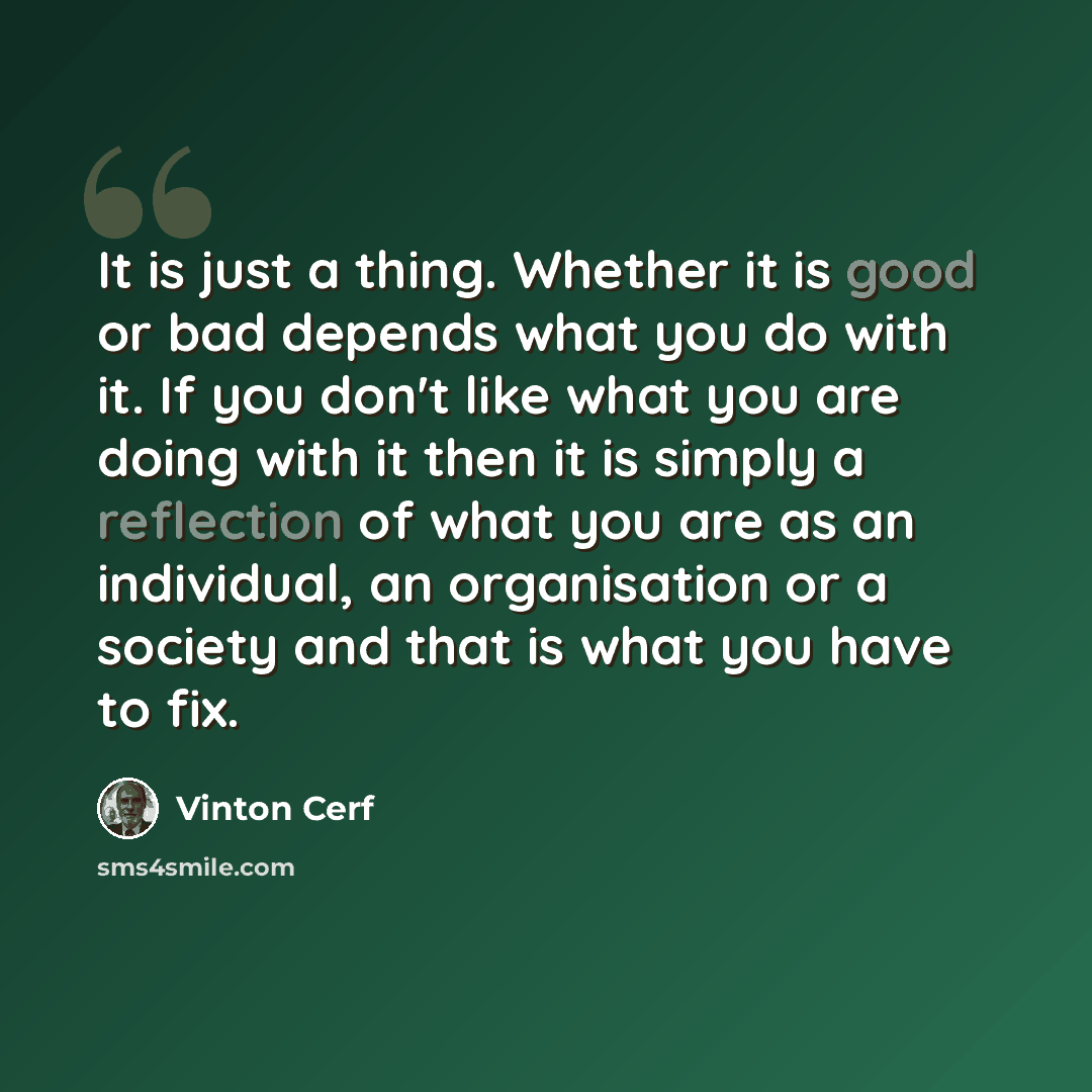 “It is just a thing. Whether it is good or bad depends what you do with it. If you don't like what you are doing with it then it is simply a reflection of what you are as an individual, an organisation or a society and that is what you have to fix.” quote by Vinton Cerf