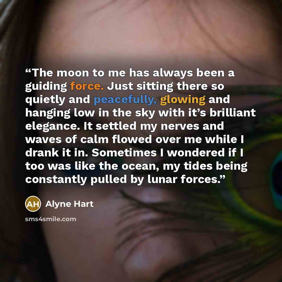 “The moon to me has always been a guiding force. Just sitting there so quietly and peacefully, glowing and hanging low in the sky with it’s brilliant elegance. It settled my nerves and waves of calm flowed over me while I drank it in. Sometimes I wondered if I too was like the ocean, my tides being…” quote by Alyne Hart