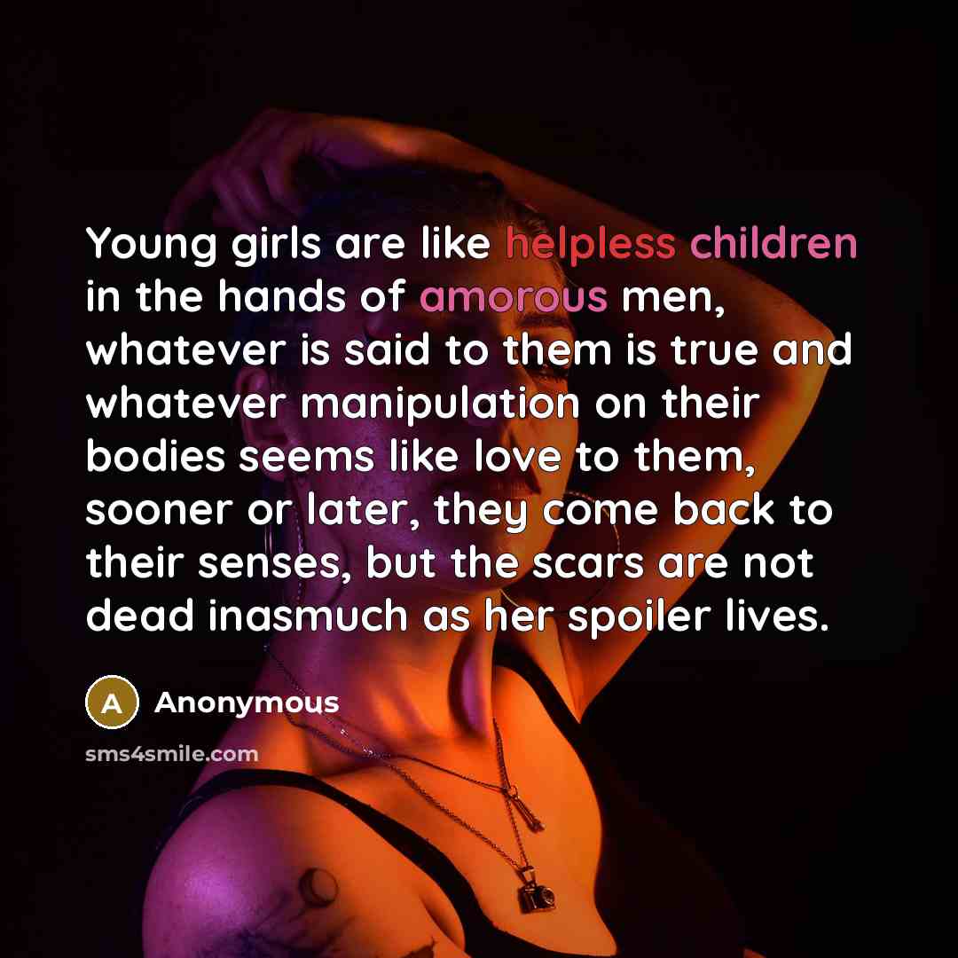 “Young girls are like helpless children in the hands of amorous men, whatever is said to them is true and whatever manipulation on their bodies seems like love to them, sooner or later, they come back to their senses, but the scars are not dead inasmuch as her spoiler lives.” quote by Anonymous