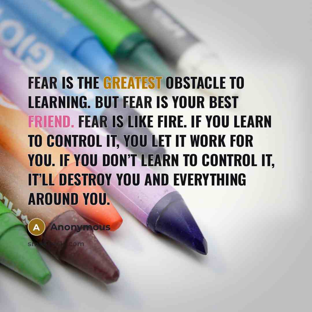 “Fear is the greatest obstacle to learning. But fear is your best friend. Fear is like fire. If you learn to control it, you let it work for you. If you don’t learn to control it, it’ll destroy you and everything around you.” quote by Anonymous