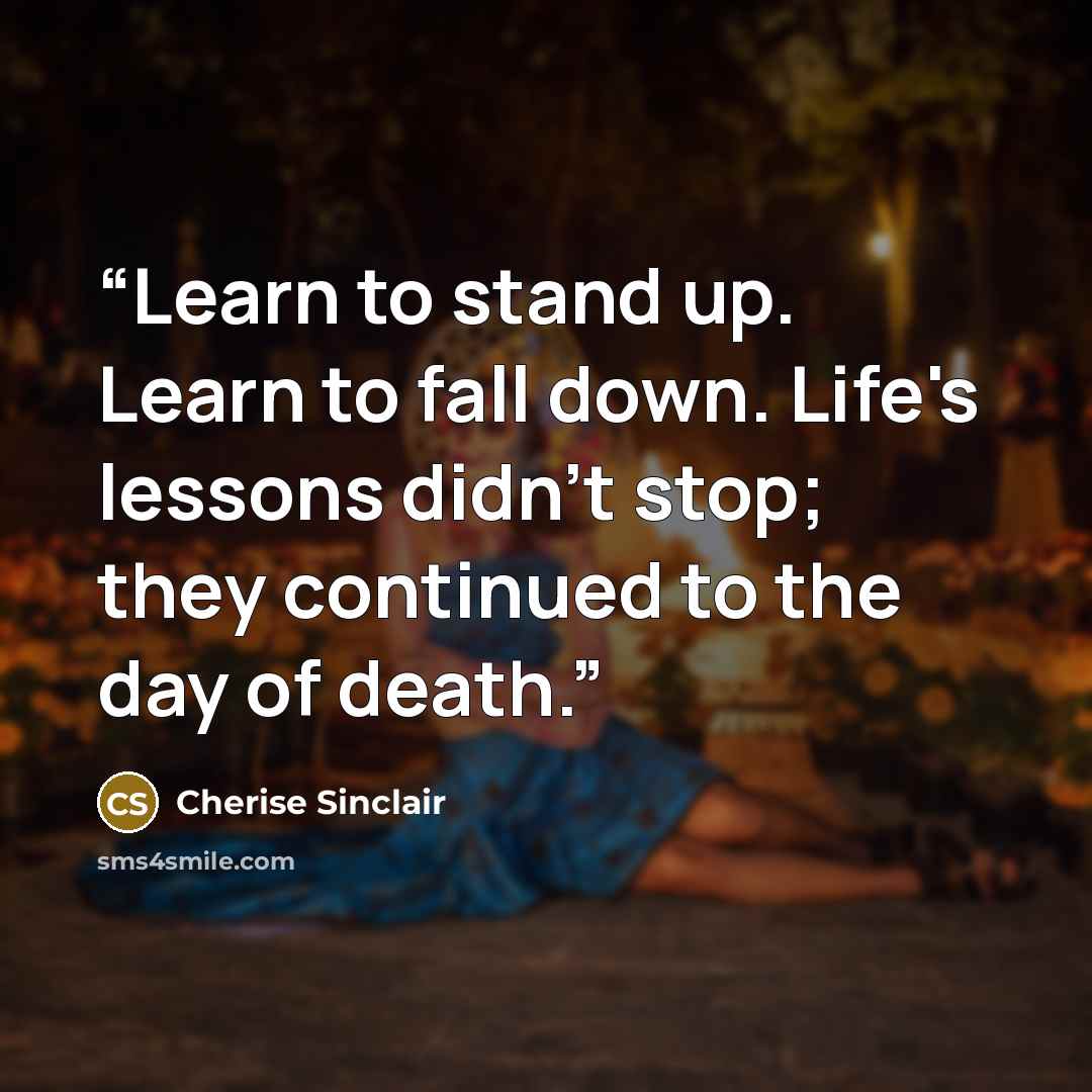 “Learn to stand up. Learn to fall down. Life's lessons didn't stop; they continued to the day of death.” quote by Cherise Sinclair