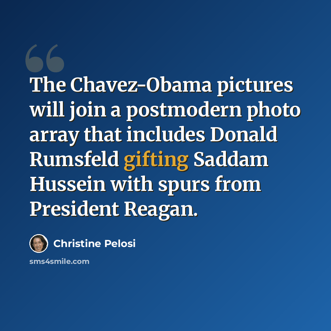 “The Chavez-Obama pictures will join a postmodern photo array that includes Donald Rumsfeld gifting Saddam Hussein with spurs from President Reagan.” quote by Christine Pelosi