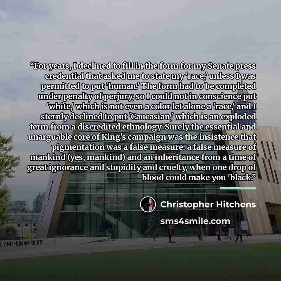 “For years, I declined to fill in the form for my Senate press credential that asked me to state my 'race,' unless I was permitted to put 'human.' The form had to be completed under penalty of perjury, so I could not in conscience put 'white,' which is not even a color let alone a 'race,' and I…” quote by Christopher Hitchens
