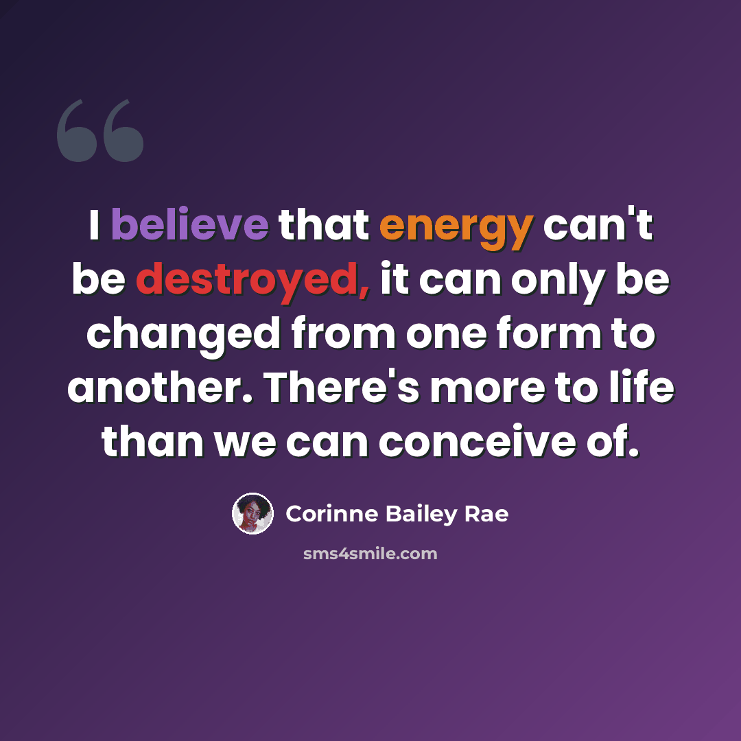 “I believe that energy can't be destroyed, it can only be changed from one form to another. There's more to life than we can conceive of.” quote by Corinne Bailey Rae