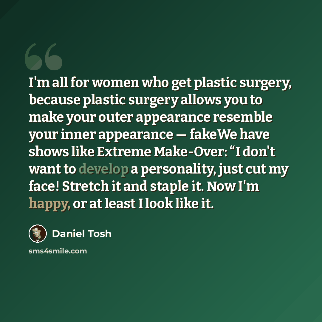 “I'm all for women who get plastic surgery, because plastic surgery allows you to make your outer appearance resemble your inner appearance — fakeWe have shows like Extreme Make-Over: “I don't want to develop a personality, just cut my face! Stretch it and staple it. Now I'm happy, or at least I…” quote by Daniel Tosh