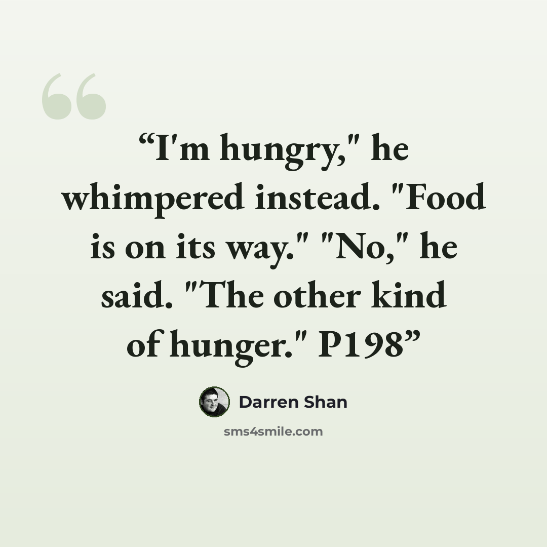 “I'm hungry," he whimpered instead. "Food is on its way." "No," he said. "The other kind of hunger." P198” quote by Darren Shan