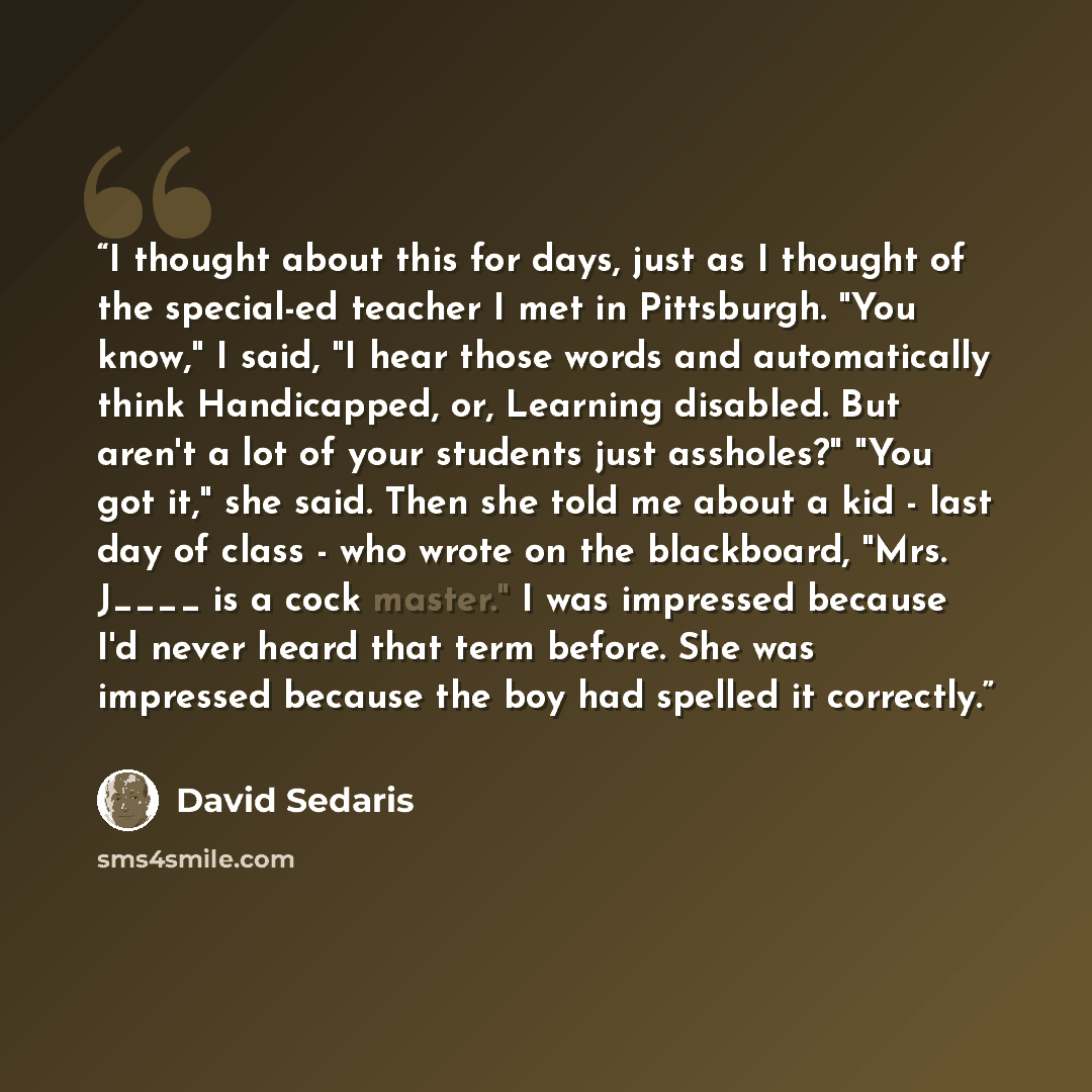 “I thought about this for days, just as I thought of the special-ed teacher I met in Pittsburgh. "You know," I said, "I hear those words and automatically think Handicapped, or, Learning disabled. But aren't a lot of your students just assholes?" "You got it," she said. Then she told me about a kid…” quote by David Sedaris