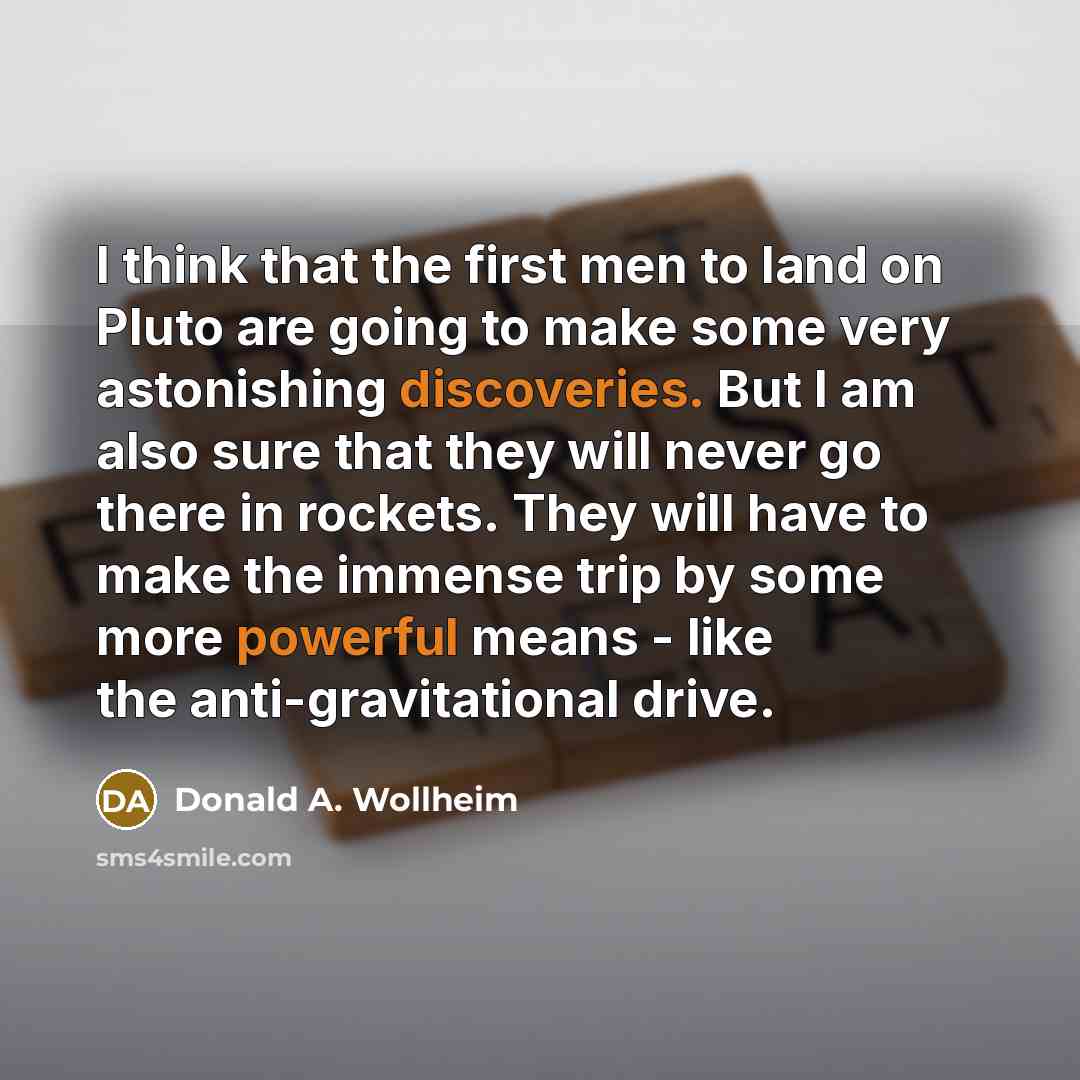 “I think that the first men to land on Pluto are going to make some very astonishing discoveries. But I am also sure that they will never go there in rockets. They will have to make the immense trip by some more powerful means - like the anti-gravitational drive.” quote by Donald A. Wollheim