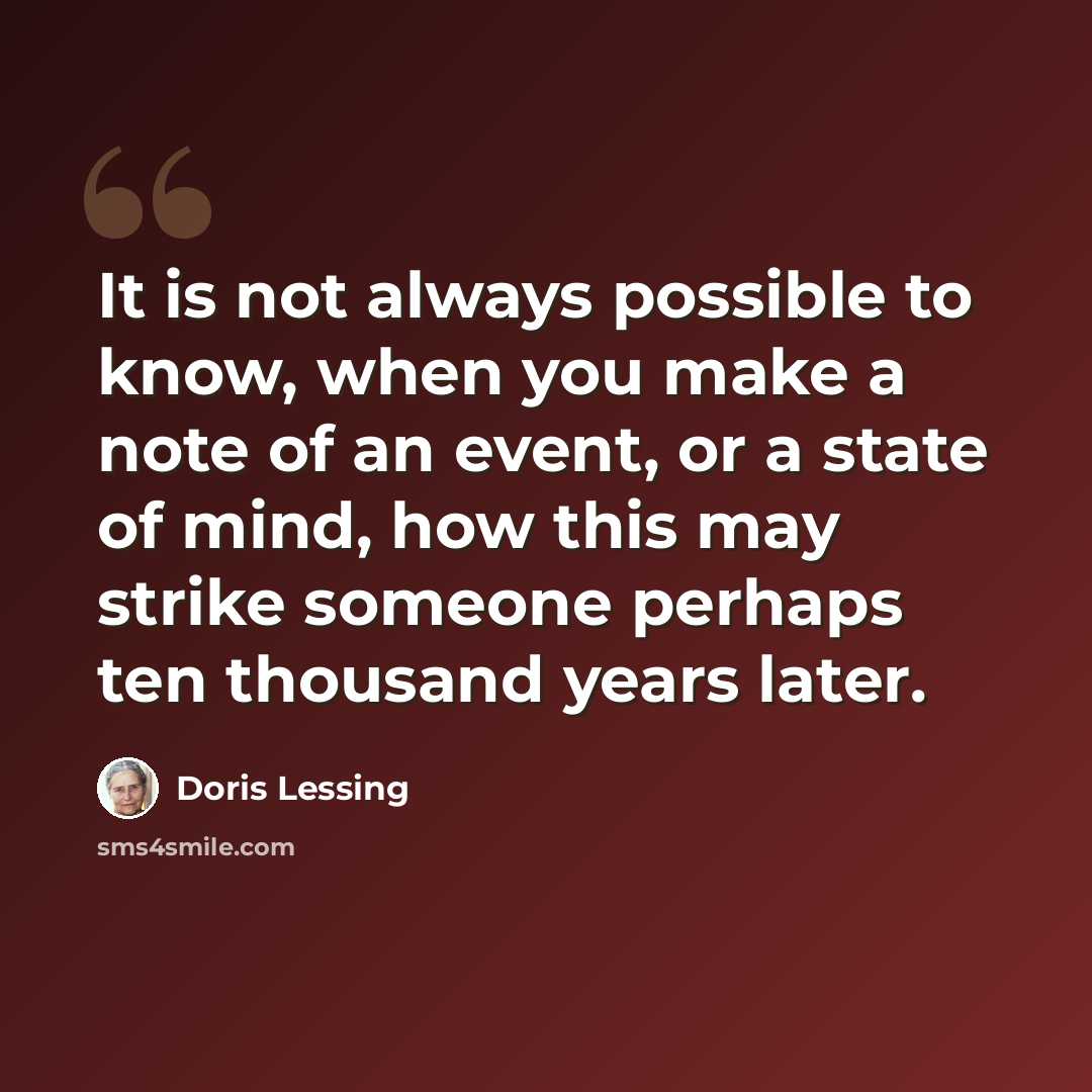 “It is not always possible to know, when you make a note of an event, or a state of mind, how this may strike someone perhaps ten thousand years later.” quote by Doris Lessing