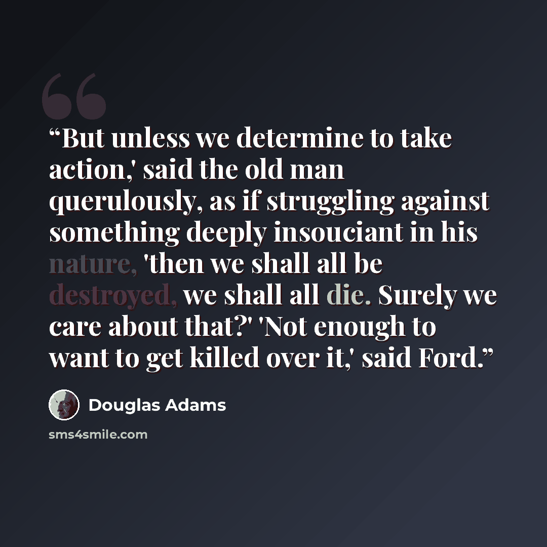 “But unless we determine to take action,' said the old man querulously, as if struggling against something deeply insouciant in his nature, 'then we shall all be destroyed, we shall all die. Surely we care about that?' 'Not enough to want to get killed over it,' said Ford.” quote by Douglas Adams