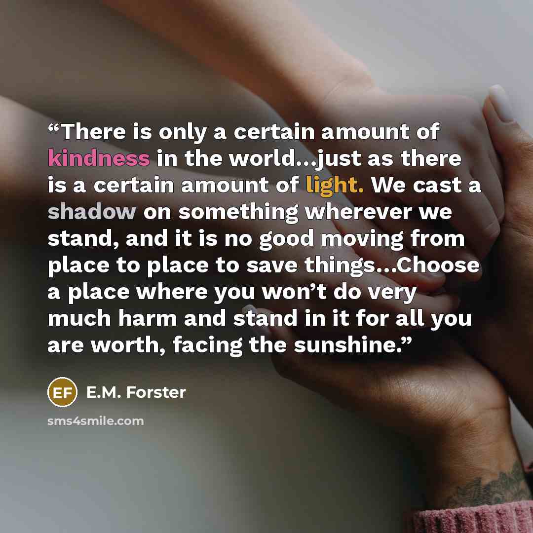 “There is only a certain amount of kindness in the world…just as there is a certain amount of light. We cast a shadow on something wherever we stand, and it is no good moving from place to place to save things…Choose a place where you won’t do very much harm and stand in it for all you are worth…” quote by E.M. Forster