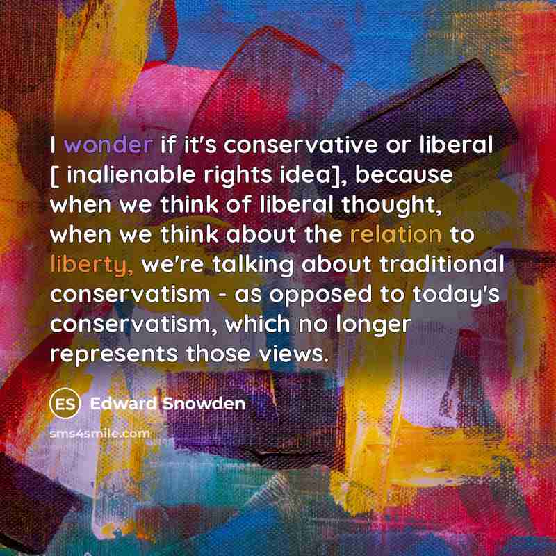 “I wonder if it's conservative or liberal [ inalienable rights idea], because when we think of liberal thought, when we think about the relation to liberty, we're talking about traditional conservatism - as opposed to today's conservatism, which no longer represents those views.” quote by Edward Snowden