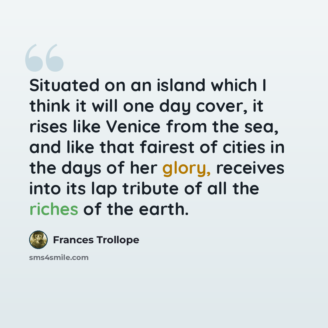 “Situated on an island which I think it will one day cover, it rises like Venice from the sea, and like that fairest of cities in the days of her glory, receives into its lap tribute of all the riches of the earth.” quote by Frances Trollope