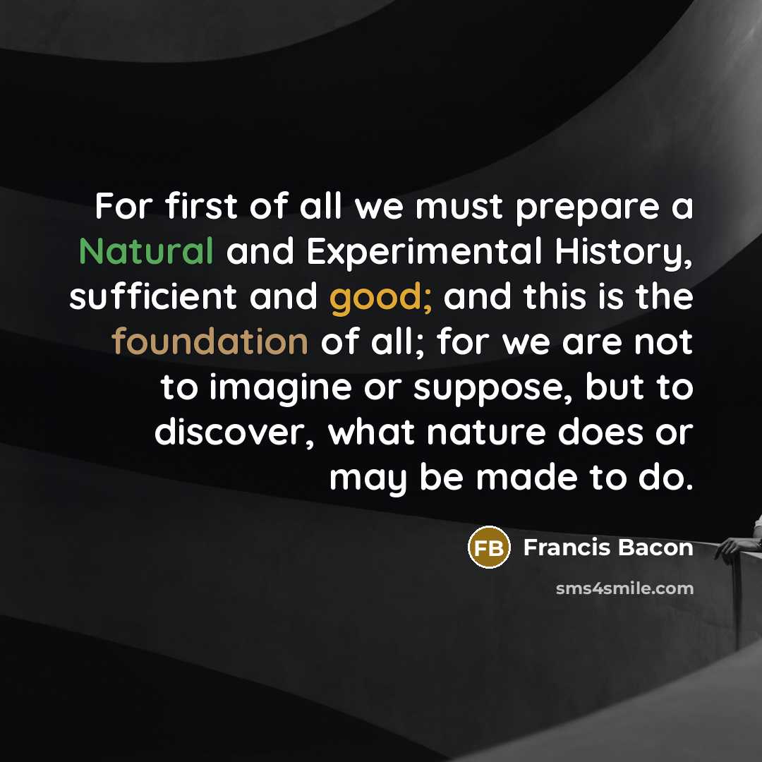 “For first of all we must prepare a Natural and Experimental History, sufficient and good; and this is the foundation of all; for we are not to imagine or suppose, but to discover, what nature does or may be made to do.” quote by Francis Bacon