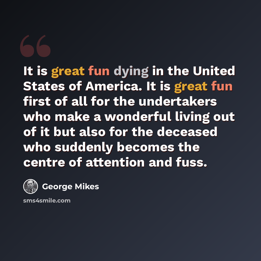“It is great fun dying in the United States of America. It is great fun first of all for the undertakers who make a wonderful living out of it but also for the deceased who suddenly becomes the centre of attention and fuss.” quote by George Mikes