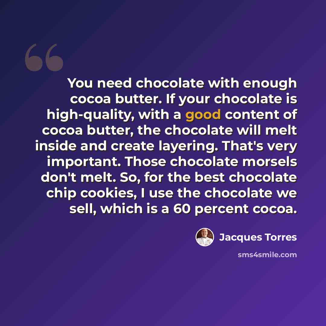 “You need chocolate with enough cocoa butter. If your chocolate is high-quality, with a good content of cocoa butter, the chocolate will melt inside and create layering. That's very important. Those chocolate morsels don't melt. So, for the best chocolate chip cookies, I use the chocolate we sell…” quote by Jacques Torres