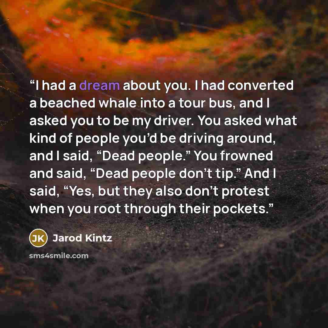 “I had a dream about you. I had converted a beached whale into a tour bus, and I asked you to be my driver. You asked what kind of people you’d be driving around, and I said, “Dead people.” You frowned and said, “Dead people don’t tip.” And I said, “Yes, but they also don’t protest when you root…” quote by Jarod Kintz