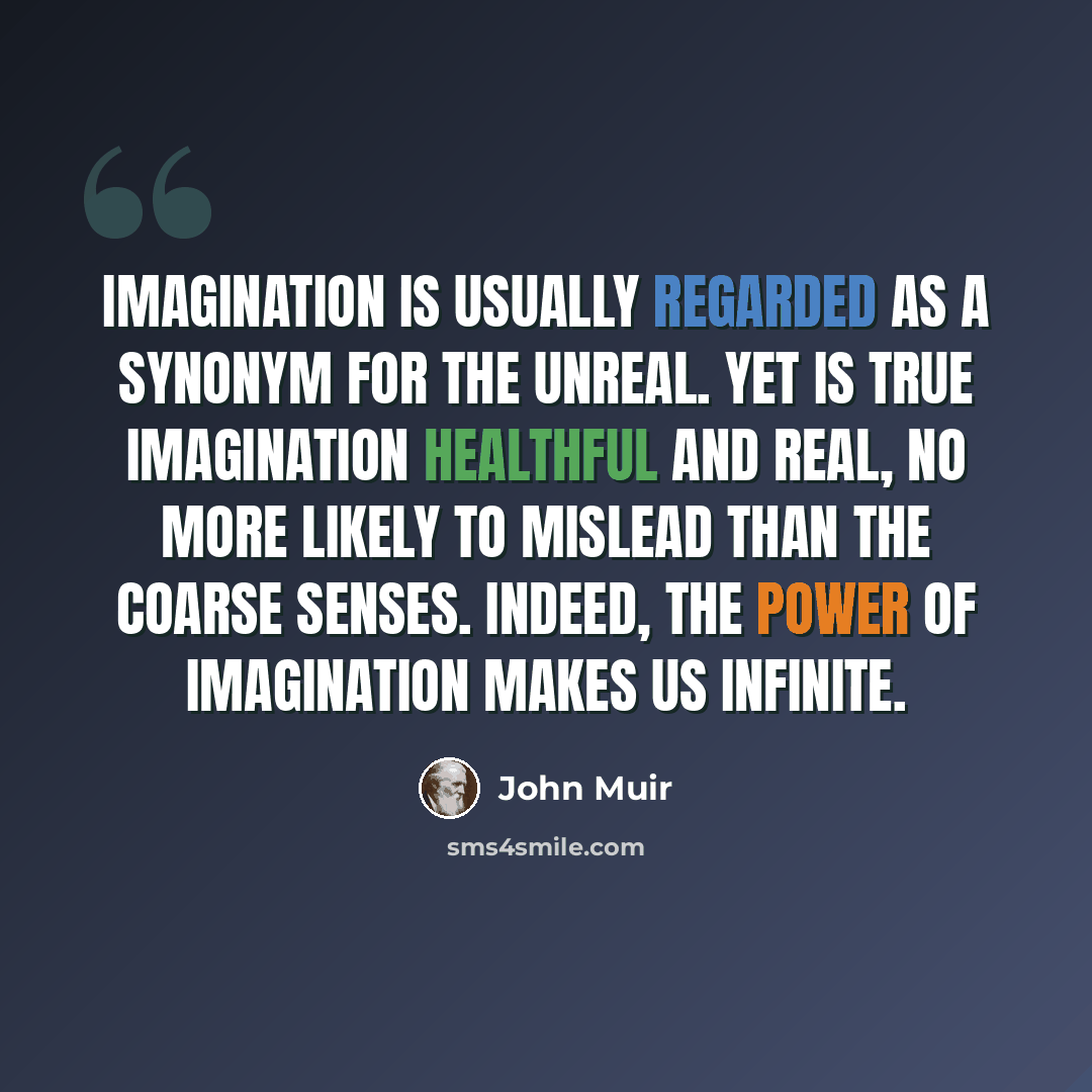 “Imagination is usually regarded as a synonym for the unreal. Yet is true imagination healthful and real, no more likely to mislead than the coarse senses. Indeed, the power of imagination makes us infinite.” quote by John Muir