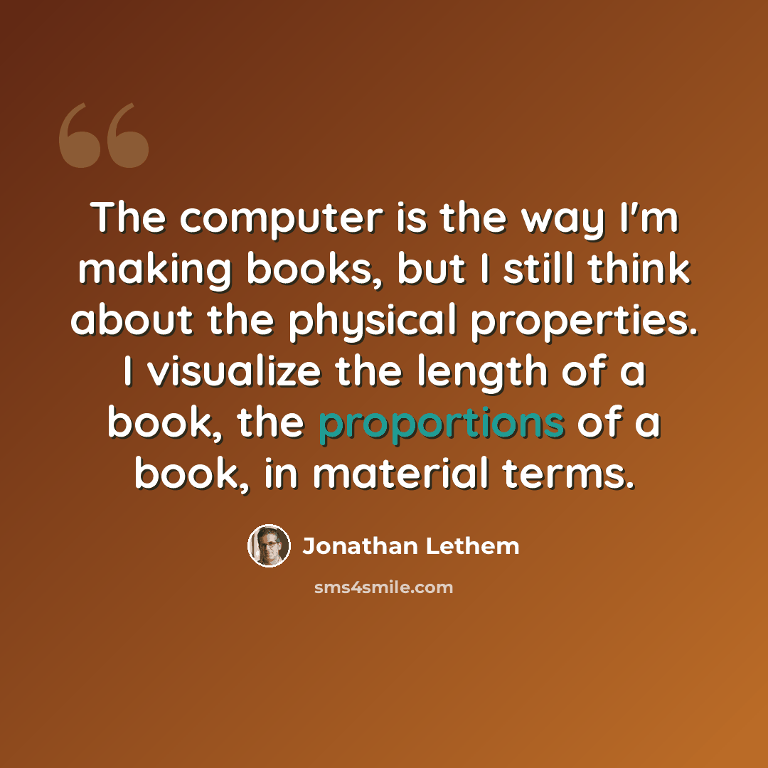 “The computer is the way I'm making books, but I still think about the physical properties. I visualize the length of a book, the proportions of a book, in material terms.” quote by Jonathan Lethem